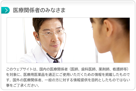 医療関係者のみなさま このウェブサイトは、国内の医療関係者（医師、歯科医師、薬剤師、看護師等）を対象に、医療用医薬品を適正にご使用いただくための情報を掲載したものです。国外の医療関係者、一般の方に対する情報提供を目的としたものではない事をご了承ください。