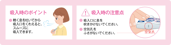 吸入時のポイント　●軽く息を吐いてから吸入口をくわえると、スムーズに吸入できます。　！吸入時の注意点　●吸入口に息を吹きかけないでください。●空気孔をふさがないでください。